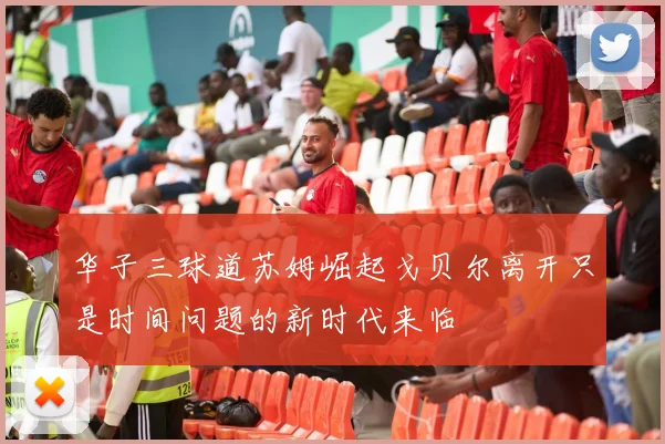 华子三球道苏姆崛起戈贝尔离开只是时间问题的新时代来临