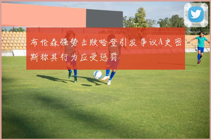 布伦森强势击败哈登引发争议A史密斯称其行为应受惩罚