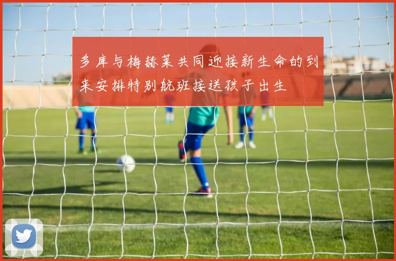 多库与梅赫莱共同迎接新生命的到来安排特别航班接送孩子出生