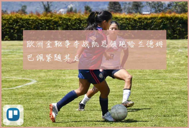 欧洲金靴争夺战凯恩领跑哈兰德姆巴佩紧随其后