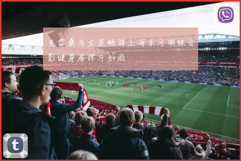 克雷桑与女友畅游上海东方明珠合影健身房挥汗如雨