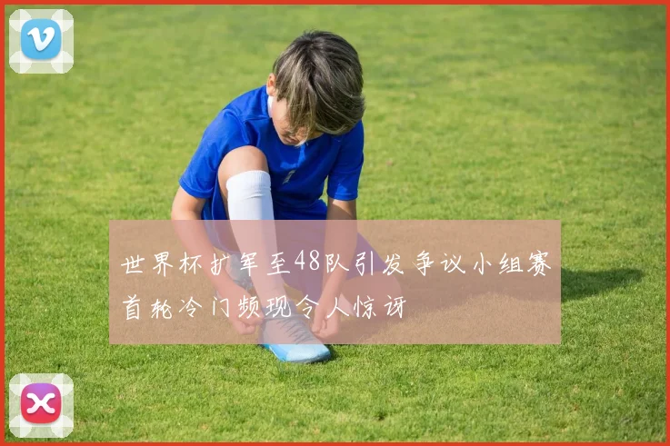 世界杯扩军至48队引发争议小组赛首轮冷门频现令人惊讶
