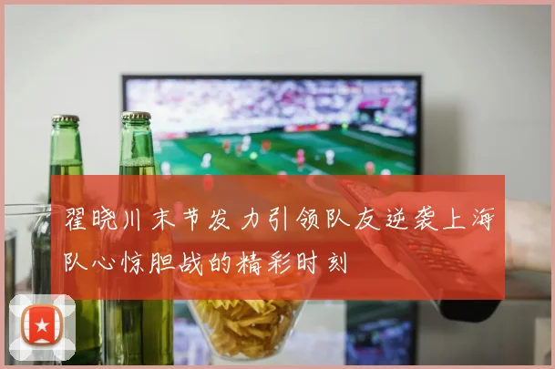 翟晓川末节发力引领队友逆袭上海队心惊胆战的精彩时刻