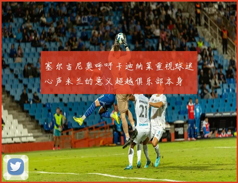 塞尔吉尼奥呼吁卡迪纳莱重视球迷心声米兰的意义超越俱乐部本身
