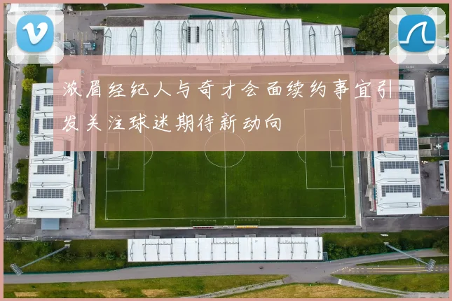浓眉经纪人与奇才会面续约事宜引发关注球迷期待新动向