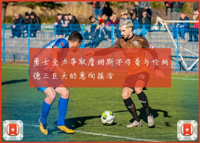 勇士全力争取詹姆斯字母哥与伦纳德三巨头的意向接洽