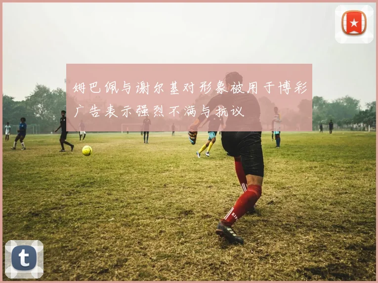 姆巴佩与谢尔基对形象被用于博彩广告表示强烈不满与抗议